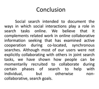 Conclusion
Social search intended to document the
ways in which social interactions play a role in
search tasks online. We believe that it
complements related work in online collaborative
information seeking that has examined active
cooperation during co-located, synchronous
searches. Although most of our users were not
explicitly collaborating with others in joint search
tasks, we have shown how people can be
momentarily recruited to collaborate during
certain phases of search to help with
individual, but otherwise non-
collaborative, search goals.
 