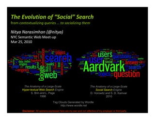 The Evolution of “Social” Search
from contextualizing queries … to socializing them

Nitya Narasimhan (@nitya)
NYC Semantic Web Meet-up
Mar 25, 2010




        The Anatomy of a Large-Scale                                   The Anatomy of a Large-Scale
       Hyper-textual Web Search Engine                                     Social Search Engine
              S. Brin and L. Page                                      D. Horowitz and S. D. Kamvar
                      1998                                                         2010

                                   Tag Clouds Generated by Wordle
                                        http://www.wordle.net
       Disclaimer: All opinions expressed here are my own and not reflective of my employer or third party
 