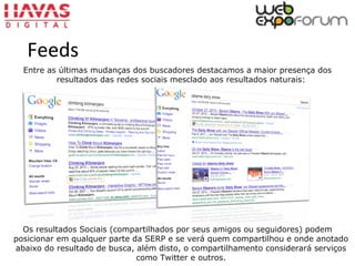 Entre as últimas mudanças dos buscadores destacamos a maior presença dos
resultados das redes sociais mesclado aos resultados naturais:
Os resultados Sociais (compartilhados por seus amigos ou seguidores) podem
posicionar em qualquer parte da SERP e se verá quem compartilhou e onde anotado
abaixo do resultado de busca, além disto, o compartilhamento considerará serviços
como Twitter e outros.
Feeds
 