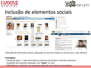 Inclusão de elementos sociais
Utilização de elementos sociais, adequado ao tipo de produto ou serviço que o site oferece:
Exemplos:
- Facebook login -> lista aniversários próximos de amigos e lista de presentes;
- Sugestão de presentes baseados nos “Likes” no site;
- RSS Ofertas; contendo, por exemplo, giftcards com data de vencimento;
 