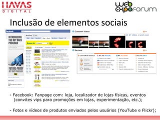 - Facebook: Fanpage com: loja, localizador de lojas físicas, eventos
(convites vips para promoções em lojas, experimentação, etc.);
- Fotos e vídeos de produtos enviados pelos usuários (YouTube e Flickr);
Inclusão de elementos sociais
 