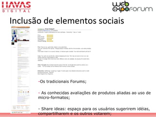 -Os tradicionais Forums;
- As conhecidas avaliações de produtos aliadas ao uso de
micro-formatos;
- Share ideas: espaço para os usuários sugerirem idéias,
compartilharem e os outros votarem;
Inclusão de elementos sociais
 