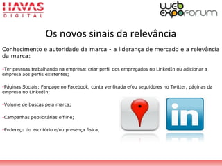 Os novos sinais da relevância
Conhecimento e autoridade da marca - a liderança de mercado e a relevância
da marca:
-Ter pessoas trabalhando na empresa: criar perfil dos empregados no LinkedIn ou adicionar a
empresa aos perfis existentes;
-Páginas Sociais: Fanpage no Facebook, conta verificada e/ou seguidores no Twitter, páginas da
empresa no LinkedIn;
-Volume de buscas pela marca;
-Campanhas publicitárias offline;
-Endereço do escritório e/ou presença física;
 