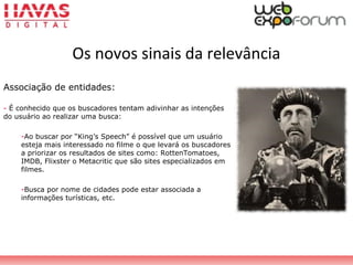 Os novos sinais da relevância
Associação de entidades:
- É conhecido que os buscadores tentam adivinhar as intenções
do usuário ao realizar uma busca:
-Ao buscar por “King’s Speech” é possível que um usuário
esteja mais interessado no filme o que levará os buscadores
a priorizar os resultados de sites como: RottenTomatoes,
IMDB, Flixster o Metacritic que são sites especializados em
filmes.
-Busca por nome de cidades pode estar associada a
informações turísticas, etc.
 