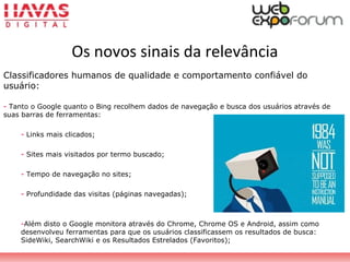 Classificadores humanos de qualidade e comportamento confiável do
usuário:
- Tanto o Google quanto o Bing recolhem dados de navegação e busca dos usuários através de
suas barras de ferramentas:
- Links mais clicados;
- Sites mais visitados por termo buscado;
- Tempo de navegação no sites;
- Profundidade das visitas (páginas navegadas);
-Além disto o Google monitora através do Chrome, Chrome OS e Android, assim como
desenvolveu ferramentas para que os usuários classificassem os resultados de busca:
SideWiki, SearchWiki e os Resultados Estrelados (Favoritos);
Os novos sinais da relevância
 