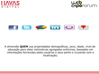 A dimensão QUEM usa propriedades demográficas, sexo, idade, nível de
educação para obter estimativas agregadas anônimas, baseadas em
informações fornecidas pelos usuários e seus perfis e cruzando com a
localização;
 