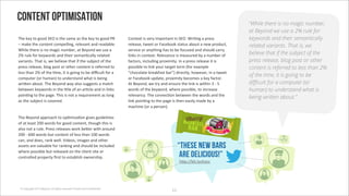 Content optimisation                                                                                                                 “While there is no magic number,
                                                                                                                                     at Beyond we use a 2% rule for
E&"'>"@'/*'3**)'!<Q'+0'/&"'0#2"'#0'/&"'>"@'/*'3**)'MO'                   R*(/"5/'+0'B"$@'+21*$/#(/'+('!<Q;'A$+:(3'#'1$"00'           keywords and their semantically
J'2#>"'/&"'%*(/"(/'%*21",,+(37'$","B#(/'#()'$"#)#4,";'                   $","#0"7'/8""/'*$'i#%"4**>'0/#/60'#4*6/'#'("8'1$*)6%/7'     related variants. That is, we
A&+,"'/&"$"'+0'(*'2#3+%'(624"$7'#/'V"@*()'8"'60"'#'                      0"$B+%"'*$'#(@/&+(3' '/*'4"'.*%60")'#()'0&*6,)'%#$$@'
S_'$6,"'.*$'>"@8*$)0'#()'/&"+$'0"2#(:%#,,@'$",#/")'                      ,+(>0'+('%*(/"5/;'O","B#(%"'+0'2"#06$")'4@'#'(624"$'*.'     believe that if the subject of the
B#$+#(/0;'E&#/'+07'8"'4",+"B"'/&#/'+.'/&"'064b"%/'*.'/&"'                .#%/*$07'+(%,6)+(3'1$*5+2+/@;'`('#'1$"00'$","#0"'+/'+0'     press release, blog post or other
1$"00'$","#0"7'4,*3'1*0/'*$'*/&"$'%*(/"(/'+0'$"."$$")'/*'                1*00+4,"'/*',+(>'@*6$'/#$3"/'/"$2'g.*$'"5#21,"'             content is referred to less than 2%
,"00'/&#('S_'*.'/&"':2"7'+/'+0'3*+(3'/*'4"')+p%6,/'.*$'#'                %&*%*,#/"'4$"#>.#0/'4#$]h')+$"%/,@7'&*8"B"$7'+('#'/8""/'
                                                                                                                                     of the time, it is going to be
%*216/"$'g*$'&62#(h'/*'6()"$0/#()'8&#/'+0'4"+(3'                         *$'i#%"4**>'61)#/"7'1$*5+2+/@'4"%*2"0'#'>"@'.#%/*$;'
8$+F"('#4*6/;'E&"'V"@*()'8#@'#,0*'0633"0/0'#'2#/%&'                      I/'V"@*()7'8"'/$@'#()'"(06$"'/&"',+(>'+0'8+/&+('T'-'X'      di!cult for a computer (or
4"/8""('>"@8*$)0'+('/&"':/,"'*.'#('#$:%,"'#()'+(',+(>0'                  8*$)0'*.'/&"'>"@8*$)7'8&"$"'1*00+4,"7'/*'+(%$"#0"'          human) to understand what is
1*+(:(3'/*'/&"'1#3";'E&+0'+0'(*/'#'$"96+$"2"(/'#0',*(3'                  $","B#(%@;'E&"'%*(("%:*('4"/8""('/&"'8*$)0'#()'/&"'
                                                                                                                                     being written about.”
#0'/&"'064b"%/'+0'%*B"$");'                                              ,+(>'1*+(:(3'/*'/&"'1#3"'+0'/&"('"#0+,@'2#)"'4@'#'
                                                                         2#%&+("'g*$'#'1"$0*(h;

E&"'V"@*()'#11$*#%&'/*'*1:2+=#:*('3+B"0'36+)",+("0'
                                                                                                          Choccy
                                                                                                         !"#$
*.'#/',"#0/'SYY'8*$)0'.*$'3**)'%*(/"(/7'/&*63&'/&+0'+0'                                                       %&$'(
#,0*'(*/'#'$6,";'M$"00'$","#0"0'8*$>'4"F"$'8+/&'#$*6()'                                                    !$"
SYY'-'eYY'8*$)0'46/'%*(/"(/'*.',"00'/&#('WYY'8*$)0'
%#(7'#()')*"07'$#(>'8",,;'c+)"*07'+2#3"0'#()'*/&"$'
#00"/0'#$"'B#,6#4,"'.*$'$#(>+(3'#()'0&*6,)'4"'+(%,6)")'                                                “these new bars
8&"$"'1*00+4,"'46/'$","#0")'*('/&"'%,+"(/'0+/"'*$'
%*(/$*,,")'1$*1"$/@'?$0/'/*'"0/#4,+0&'*8("$0&+1;                                                        are delicious!”
                                                                                                       &F1Uoo4+/;,@%&*%%




 © Copyright 2012 Beyond. All rights reserved. Private and Con!dential
                                                                                                  WW
 