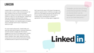 LinkedIn
                                                                                                                                “LinkedIn can be one of many
N+(>")`('*H"$0'#('+(/"$"0:(3'2+5'*.'2"/&*)0'/*'                         s*(G/'01#2'46/'4"'#8#$"'*.'/&"'/@1"'*.'2"00#3"'@*6$'    controlled properties ranking
%*226(+%#/"'#0'8",,'#0'%$"#/"'#'4$#()'1$"0"(%";'i*$'                    #6)+"(%"'$"01*()0'/*'4"0/;'R$#C'/&"0"'2"00#3"07'0"")'
!<Q07'N+(>")`('%#('4"'*("'*.'2#(@'%*(/$*,,")'                           /&"2'*6/'*('/&"'1,#m*$2')6$+(3'/&"'$+3&/':2"'*.')#@'    on brand which can be
1$*1"$:"0'$#(>+(3'*('4$#()'8&+%&'%#('4"',"B"$#3")'.*$'                  .*$'@*6$'#6)+"(%"'#()'&",1'/&"2'8+/&'#'/8""/'*$'        leveraged for citations as well
%+/#:*(0'#0'8",,'#0'/*'*6/-$#(>'4#)'1$"00;'N+(>")`('#,0*'               i#%"4**>'0&#$"7'1*+(:(3'4#%>'/*'N+(>")`('+.'
&",10'3#+('B+0+4+,+/@'.*$')+0/$+46/")'!<Q'%*(/"(/7'                     #11$*1$+#/";'i*%60'*('%$"#:(3'$"36,#$'"(3#3"2"(/;       as to out-rank bad press.”
+(%$"#0+(3'+/0',+.":2"'B#,6"'#()'1*/"(:#,'/*'+(f6"(%"'
$#(>+(30;'!,+)"0&#$"7'#0'#('*8(")'1$*1"$/@'*.'N+(>")`('
#()'#0'#'1*/"(:#,'0"#$%&'$"06,/7'+0'+21*$/#(/'/*'
*1:2+="'#0'8",,;


i*$'0*%+#,'2")+#'1$*."00+*(#,07'N+(>")`('*H"$0'*.'#'
96+"/'46/'#%:B"'1**,'*.'"51"$/07'%*(("%/")'+(f6"(%"$07'
#()'*/&"$'1"*1,"'/*'"(3#3"'8+/&;'O"%$6+/2"(/7'
"(3#3"2"(/'#()'2*$"'%#('#,,'"('8+/&+('N+(>")`(;'
A&+,"'%*226(+/@'0""20',**0"'#()'8"#>7'0&#$+(3'
"B"(/07'#%:B+:"07'("807'0,+)"07'/8""/0'#()'2*$"'%#('
%$"#/"'2*$"'*.'#'0"(0"'*.'4$#()'%*226(+/@'#()'*H"$'
#('#))+:*(#,'1,#%"'/*'"51$"00'/&"'4$#()'2"00#3";'




© Copyright 2012 Beyond. All rights reserved. Private and Con!dential
                                                                                               Wn
 