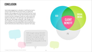 Conclusion
!*%+#,'2")+#'"(3#3"2"(/'+0'#')+0%+1,+("'+('+/0",.'/&#/' '26%&'+('
%*22*('8+/&'MO;'V*/&'MO'#()'0*%+#,'2")+#'%#('0+3(+?%#(/,@'
4"("?/'#('!<Q'0/$#/"3@'#()'+('/&"'.6/6$"'8+,,'.*$2'/&"',+*(G0'0&#$"'
*.',+(>'#%96+0+:*('#%:B+/@;'E&$*63&'6()"$0/#()+(3'/&"'0"B"('/@1"0'                                                           social
*.'0&#$"$0'#()'/&"+$'2*:B#:*(07'4$#()0'%#('%$"#/"'%*(/"(/'/&#/'                                              SEO             media
/#$3"/0'/&"'$+3&/'0&#$"$'+('/&"'$+3&/'8#@'*('/&"'$+3&/'1,#m*$2'#/'
/&"'$+3&/':2";'A+/&'P**3,"'2#>+(3'^XY'J'eYYj'%&#(3"0'/*'+/0'
0"#$%&'#,3*$+/&2'"B"$@'@"#$'g#B"$#3+(3'/8*'1"$'8*$>+(3')#@h7'                                                      Client
.6/6$"-1$**?(3'4$#()',+(>'46+,)+(3'"H*$/0'8+,,'4"'"00"(:#,'#()'+('
/&#/7'MO7'!<Q'#()'0*%+#,'2")+#'#,,'&#B"'#('+21*$/#(/'$*,"'/*'1,#@;                                                 benefit

                                                                        “With Google making 450-600+
                                                                        changes to its search algorithm
                                                                                                                     PR
                                                                        every year (averaging two per
                                                                        working day), future-proo#ng
                                                                        brand link building e$orts will be
                                                                        essential.”



© Copyright 2012 Beyond. All rights reserved. Private and Con!dential
                                                                                                        SS
 