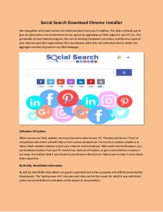Social Search Download Chrome Installer
We may gather and reveal certain non-individual data from your IP address. This data is utilized just to
give an improved on-line involvement for our guests by upgrading our Web pages for your PC (i.e., the
personality of your Internet program, the sort of working framework you utilize, and the area name of
your Internet specialist organization). We may likewise utilize this non-individual data to decide the
aggregate number of guests to our Web webpage.
Utilization Of Cookies
When you see our Web website, we may store some data on your PC. This data will be as a 'Treat' or
comparative document and will help us from various perspectives. For instance, Cookies enable us to
tailor a Web website to better match your interests and inclinations. With most Internet Browsers, you
can eradicate Cookies from your PC hard d rive, obstruct all Cookies, or get a notice before a Cookie is
put away. It would be ideal if you allude to your Browser directions or help screen to take in more about
these capacities.
By And By, Identifiable Information
By and by, identifiable data about our guests is gathered just when purposely and willfully presented by
those guests. The "sportsquare.info" site uses such data just for the reason for which it was submitted,
unless we unveil different utilizations at the season of accumulation.
 