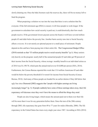running head: Reforming Social Security 3
slowly draining out. Once the baby boomers suck the reserves dry, there will be no money left to
fund the program.
When proposing a solution we run into the issue that there is not a solution that fits
everyone. If the full retirement age (FRA) is raised, it will force people to work longer. If the
government re-calculates how social security is paid out, it could drastically alter how much
people receive. If the government lowers payouts across the board, it will leave several million
people 65 and older below the poverty line. Another harm society runs into is Social Security
affects everyone. It is not merely an optional payout or a small piece of retirement. People
depend on this and have been paying into it their entire life. The Congressional Budget Office
(2010) reminds us that “53 million people receive social security benefits” (p.1). Many seniors
rely heavily on the program: nearly half of the unmarried people 65 and older get 90 percent of
their income from the Social Security, whose average monthly benefit to an individual retiree as
of 2014 was $1,190.70, which puts the annual total at over $14,000 per person (SSA, 2014).
Furthermore, the Census Bureau reported this week that 13.8 million Americans 65 and older
would be below the poverty threshold if it weren't for income from Social Security (Census
Bureau, 2014). And many of those people are headed for an earlier demise if they fall below that
ugly line since Diamond (2002) suggests that “people with higher earnings are living
increasingly longer” (p. 3). If people suddenly have some of those earnings taken away, their life
expectancy will decrease since they won’t have the means to afford the things they need.
People are also living longer, which means the amount paid out to them over their life
will be more than it was for any generation before them. Since the turn of the 20th century
through 2003, life expectancy has gone from 49 to 77 years for males (Shrestha, 2006). The life
expectancy in the United States has risen every single year since 1967. According to SSA (2014)
 