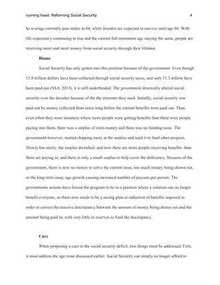 running head: Reforming Social Security 4
he average currently puts males at 84, while females are expected to survive until age 86. With
life expectancy continuing to rise and the current full retirement age staying the same, people are
receiving more and more money from social security through their lifetime.
Blame
Social Security has only gotten into this position because of the government. Even though
13.8 trillion dollars have been collected through social security taxes, and only 11.3 trillion have
been paid out (SSA, 2013), it is still underfunded. The government drastically altered social
security over the decades because of the the structure they used. Initially, social security was
paid out by money collected from taxes long before the current benefits were paid out. Thus,
even when they were instances where more people were getting benefits than there were people
paying into them, there was a surplus of extra money and there was no funding issue. The
government however, started chipping away at the surplus and used it to fund other projects.
Slowly but surely, the surplus dwindled, and now there are more people receiving benefits than
there are paying in, and there is only a small surplus to help cover the deficiency. Because of the
government, there is now no money to solve the current issue, too much money being drawn out,
or the long term issue, age growth causing increased number of payouts per person. The
governments actions have forced the program to be in a position where a solution can no longer
benefit everyone, as there now needs to be a saving plan or reduction of benefits imposed in
order to correct the massive discrepancy between the amount of money being drawn out and the
amount being paid in, with very little in reserves to fund the discrepancy.
Cure
When proposing a cure to the social security deficit, two things must be addressed. First,
it must address the age issue discussed earlier. Social Security can simply no longer afford to
 