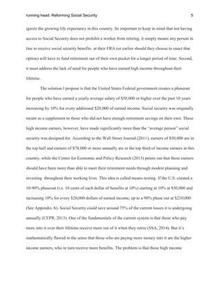 running head: Reforming Social Security 5
ignore the growing life expectancy in this country. Its important to keep in mind that not having
access to Social Security does not prohibit a worker from retiring, it simply means any person in
line to receive social security benefits at their FRA (or earlier should they choose to enact that
option) will have to fund retirement our of their own pocket for a longer period of time. Second,
it must address the lack of need for people who have earned high income throughout their
lifetime.
The solution I propose is that the United States Federal government creates a phaseout
for people who have earned a yearly average salary of $50,000 or higher over the past 10 years
increasing by 10% for every additional $20,000 of earned income. Social security was originally
meant as a supplement to those who did not have enough retirement savings on their own. These
high income earners, however, have made significantly more than the “average person” social
security was designed for. According to the Wall Street Journal (2011), earners of $50,000 are in
the top half and earners of $70,000 or more annually are in the top third of income earners in this
country, while the Center for Economic and Policy Research (2013) points out that those earners
should have been more than able to meet their retirement needs through modest planning and
investing throughout their working lives. This idea is called means-testing. If the U.S. created a
10-90% phaseout (i.e. 10 cents of each dollar of benefits at 10%) starting at 10% at $50,000 and
increasing 10% for every $20,000 dollars of earned income, up to a 90% phase out at $210,000
(See Appendix A). Social Security could save around 75% of the current losses it is undergoing
annually (CEPR, 2013). One of the fundamentals of the current system is that those who pay
more into it over their lifetime receive more out of it when they retire (SSA, 2014). But it’s
mathematically flawed in the sense that those who are paying more money into it are the higher
income earners, who in turn receive more benefits. The problem is that those high income
 