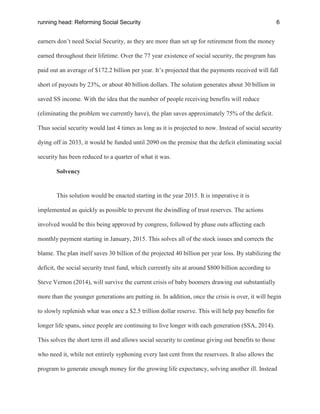 running head: Reforming Social Security 6
earners don’t need Social Security, as they are more than set up for retirement from the money
earned throughout their lifetime. Over the 77 year existence of social security, the program has
paid out an average of $172.2 billion per year. It’s projected that the payments received will fall
short of payouts by 23%, or about 40 billion dollars. The solution generates about 30 billion in
saved SS income. With the idea that the number of people receiving benefits will reduce
(eliminating the problem we currently have), the plan saves approximately 75% of the deficit.
Thus social security would last 4 times as long as it is projected to now. Instead of social security
dying off in 2033, it would be funded until 2090 on the premise that the deficit eliminating social
security has been reduced to a quarter of what it was.
Solvency
This solution would be enacted starting in the year 2015. It is imperative it is
implemented as quickly as possible to prevent the dwindling of trust reserves. The actions
involved would be this being approved by congress, followed by phase outs affecting each
monthly payment starting in January, 2015. This solves all of the stock issues and corrects the
blame. The plan itself saves 30 billion of the projected 40 billion per year loss. By stabilizing the
deficit, the social security trust fund, which currently sits at around $800 billion according to
Steve Vernon (2014), will survive the current crisis of baby boomers drawing out substantially
more than the younger generations are putting in. In addition, once the crisis is over, it will begin
to slowly replenish what was once a $2.5 trillion dollar reserve. This will help pay benefits for
longer life spans, since people are continuing to live longer with each generation (SSA, 2014).
This solves the short term ill and allows social security to continue giving out benefits to those
who need it, while not entirely syphoning every last cent from the reservees. It also allows the
program to generate enough money for the growing life expectancy, solving another ill. Instead
 