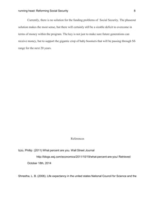 running head: Reforming Social Security 8
Currently, there is no solution for the funding problems of Social Security. The phaseout
solution makes the most sense, but there will certainly still be a sizable deficit to overcome in
terms of money within the program. The key is not just to make sure future generations can
receive money, but to support the gigantic crop of baby boomers that will be passing through SS
range for the next 20 years.
References
Izzo, Phillip (2011) What percent are you. Wall Street Journal
http://blogs.wsj.com/economics/2011/10/19/what-percent-are-you/ Retrieved
October 18th, 2014
Shrestha, L. B. (2006). Life expectancy in the united states National Council for Science and the
 