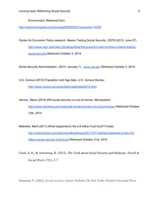 running head: Reforming Social Security 9
Environment. Retrieved from
http://search.proquest.com/docview/60006463?accountid=14576
Center for Economic Policy research, Means Testing Social Security. CEPR (2013, June 07)
http://www.cepr.net/index.php/blogs/beat-the-press/fun-with-numbers-means-testing-
social-security Retrieved October 3, 2014
Social Security Administration. (2014, January 1). www.ssa.gov Retrieved October 3, 2014.
U.S. Census (2012) Population and Age data. U.S. Census Bureau
http://www.census.gov/population/age/data/2012.html
Vernon, Steve (2014) Will social security run out of money. Moneywatch
http://www.cbsnews.com/news/will-social-security-run-out-of-money/ Retrieved October
12th, 2014
Mathews, Meril (2011) What happened to the 2.6 trillion trust fund? Forbes
http://www.forbes.com/sites/merrillmatthews/2011/07/13/what-happened-to-the-2-6-
trillion-social-security-trust-fund/ Retrieved October 31st, 2014
Gorin, S. H., & Armstrong, R. (2012). The Truth about Social Security and Medicare. Health &
Social Work, 37(1), 3-7.
Diamond, P. (2002). Social security reform. Oxford, UK New York: Oxford University Press.
 