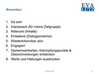 Bewerber:


1.  Da sein
2.  Interessant (für meine Zielgruppe)
3.  Relevant (Inhalte)
4.  Einladend (Dialogannahme)
5.  Wiedererkennbar sein
6.  Engagiert
7.  Gemeinsamkeiten, Anknüpfungspunkte &
    Überschneidungen entdecken
8.  Werte und Haltungen ausdrücken


                       ©	
  eva-­‐lutz.biz	
     11	
  
 