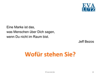 Eine Marke ist das,
was Menschen über Dich sagen,
wenn Du nicht im Raum bist.
                                                 Jeff Bezos
	
  

          Wofür	
  stehen	
  Sie?	
  

                       ©	
  eva-­‐lutz.biz	
             12	
  
 