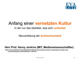 Anfang einer vernetzten Kultur
              in der nur das überlebt, was sich verbreitet

                     Neuverteilung der Aufmerksamkeit



Herr Prof. Henry Jenkins (MIT, Medienwissenschaftler)
*http://www.sueddeutsche.de/digital/mit-professor-henry-jenkins-ueber-vernetzung-wir-erleben-eine-
     neuverteilung-der-aufmerksamkeit-1.1401218



                                                ©	
  eva-­‐lutz.biz	
                                13	
  
 