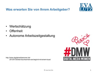 Was erwarten Sie von Ihrem Arbeitgeber?




•  Wertschätzung
•  Offenheit
•  Autonome Arbeitszeitgestaltung




http://www.digitalmediawomen.de/
      2013/01/20/die-traumkarriere-sie-beginnt-mit-einem-kuss/




                                                    ©	
  eva-­‐lutz.biz	
     6	
  
 