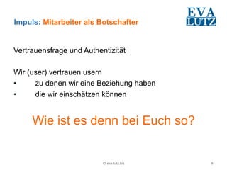 Impuls: Mitarbeiter als Botschafter


Vertrauensfrage und Authentizität

Wir (user) vertrauen usern
•     zu denen wir eine Beziehung haben
•     die wir einschätzen können


     Wie ist es denn bei Euch so?


                          ©	
  eva-­‐lutz.biz	
     9	
  
 