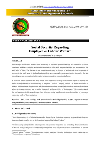 Available ONLINE www.visualsoftindia.com/journal.html 
VSRD-IJBMR, Vol. 1 (7), 2011, 397-407 
RR EE SS EE AA RR CC HH AA RR TT I II CC L LL EE 
Social Security Regarding 
Employee or Labour Welfare 
1P. Swapna* and 2N. Samuyelu 
ABSTRACT 
India being a welfare state wedded to the philosophy of socialistic pattern of society, it is imperative to have a 
contended workforce, enjoying a reasonable standard of living with adequate facilities and provisions for the 
well being of them. The absence of any comprehensive study in the area of welfare and social protection of 
workers in the study area of Andhra Pradesh and the growing employment opportunities thrown by the fast 
expanding private corporations in this region have encouraged the present study by me. 
It is evident for the literature that many efforts have been made to study to the various aspects of welfare and 
social security of labour in different wings of Singareni Collieries Company limited. The present study tries to 
make a comparison on the provisions and implementation of the overall benefits of the workers in different 
wings of the same company and by giving the overall welfare activities of the company. This type of research 
has not been done in this area of study. Here it focuses on the social security regarding welfare of employees 
rather than profit of the organization. 
Keywords : SS: Social Security, ILO: International Labour Organization, SCCL: Singareni Collieries 
Company Limited, ICDS: Integrated Child Development Schemes. 
1. INTRODUCTION 
1.1. Concept of Social Security 
"Since Independence (1947) India has extended formal Social Protection Measures such as old age benefits, 
insurance, health benefits etc., to the Organized Sector of the Indian Workers." 
"Social Security is important for reducing social and economic inequalities and for making direct contributions 
to the well being of the poor. Social Security arrangements have long history in India. For example, in Ancient 
____________________________ 
1Research Scholar, 2Professor, 12MBA Department, Acharya Nagarjuna University, Kothagudem, Andhra Pradesh, INDIA. 
*Correspondence : swapnaram77@gmail.com 
 