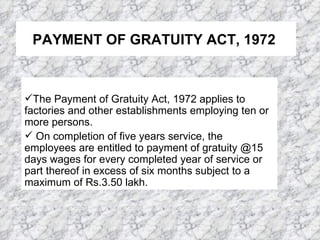 PAYMENT OF GRATUITY ACT, 1972   The Payment of Gratuity Act, 1972 applies to factories and other establishments employing ten or more persons.  On completion of five years service, the employees are entitled to payment of gratuity @15 days wages for every completed year of service or part thereof in excess of six months subject to a maximum of Rs.3.50 lakh.  