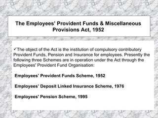 The object of the Act is the institution of compulsory contributory Provident Funds, Pension and Insurance for employees. Presently the following three Schemes are in operation under the Act through the Employees' Provident Fund Organisation:    Employees’ Provident Funds Scheme, 1952    Employees’ Deposit Linked Insurance Scheme, 1976    Employees' Pension Scheme, 1995  The Employees’ Provident Funds & Miscellaneous  Provisions Act, 1952  