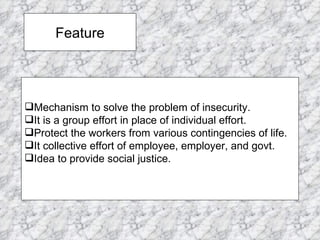 Feature Mechanism to solve the problem of insecurity. It is a group effort in place of individual effort. Protect the workers from various contingencies of life. It collective effort of employee, employer, and govt. Idea to provide social justice. 