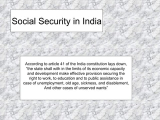 Social Security in India According to article 41 of the India constitution lays down, “the state shall with in the limits of its economic capacity  and development make effective provision securing the right to work, to education and to public assistance in  case of unemployment, old age, sickness, and disablement, And other cases of unserved wants” 