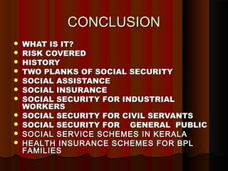 CONCLUSION
   WHAT IS IT?
   RISK COVERED
   HISTORY
   TWO PLANKS OF SOCIAL SECURITY
   SOCIAL ASSISTANCE
   SOCIAL INSURANCE
   SOCIAL SECURITY FOR INDUSTRIAL
    WORKERS
   SOCIAL SECURITY FOR CIVIL SERVANTS
   SOCIAL SECURITY FOR GENERAL PUBLIC
   SOCIAL SERVICE SCHEMES IN KERALA
   HEALTH INSURANCE SCHEMES FOR BPL
    FAMILIES
 