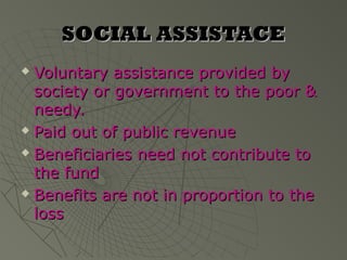 SOCIAL ASSISTACE
 Voluntary assistance provided by
  society or government to the poor &
  needy.
 Paid out of public revenue

 Beneficiaries need not contribute to

  the fund
 Benefits are not in proportion to the

  loss
 