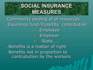SOCIAL INSURANCE
          MEASURES
.Community pooling of of resources
.Insurance fund-Tripartite contribution
               1. Employee
               2. Employer
               3.  State…..
. Benefits is a matter of right
. Benefits not in proportion to
   contrubution by the workers
 