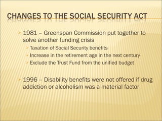 1981 – Greenspan Commission put together to solve another funding crisis Taxation of Social Security benefits Increase in the retirement age in the next century Exclude the Trust Fund from the unified budget 1996 – Disability benefits were not offered if drug addiction or alcoholism was a material factor 