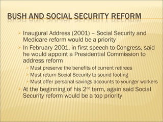 Inaugural Address (2001) – Social Security and Medicare reform would be a priority In February 2001, in first speech to Congress, said he would appoint a Presidential Commission to address reform Must preserve the benefits of current retirees Must return Social Security to sound footing Must offer personal savings accounts to younger workers At the beginning of his 2 nd  term, again said Social Security reform would be a top priority 