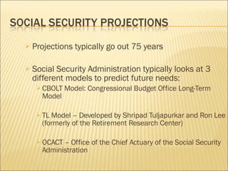 Projections typically go out 75 years Social Security Administration typically looks at 3 different models to predict future needs: CBOLT Model: Congressional Budget Office Long-Term Model TL Model – Developed by Shripad Tuljapurkar and Ron Lee (formerly of the Retirement Research Center) OCACT – Office of the Chief Actuary of the Social Security Administration 