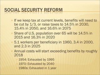 If we keep tax at current levels, benefits will need to be cut by 1/3, or raise taxes to 14.5% in 2030, 15.4% in 2050, and 16.6% in 2075 Share of U.S. population over 65 will be 14.5% in 2015 and 16.3% in 2020 5.1 workers per beneficiary in 1960, 3.4 in 2000, and 2.3 in 2025 Annual costs will start exceeding benefits by roughly 2018 1954: Exhausted by 1995 1970: Exhausted by 2040 1980s: Exhausted in 1 year 