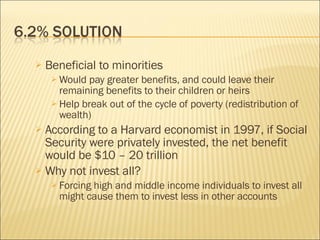 Beneficial to minorities Would pay greater benefits, and could leave their remaining benefits to their children or heirs Help break out of the cycle of poverty (redistribution of wealth) According to a Harvard economist in 1997, if Social Security were privately invested, the net benefit would be $10 – 20 trillion Why not invest all? Forcing high and middle income individuals to invest all might cause them to invest less in other accounts 
