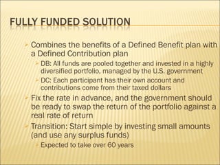 Combines the benefits of a Defined Benefit plan with a Defined Contribution plan DB: All funds are pooled together and invested in a highly diversified portfolio, managed by the U.S. government DC: Each participant has their own account and contributions come from their taxed dollars Fix the rate in advance, and the government should be ready to swap the return of the portfolio against a real rate of return Transition: Start simple by investing small amounts (and use any surplus funds) Expected to take over 60 years 