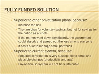 Superior to other privatization plans, because: Increase the risk They are okay for voluntary savings, but not for savings for the nation as a whole If the market went down significantly, the government could absorb and spread out the loss among everyone It costs a lot to manage small portfolios Superior to current system, because: Required contribution is very susceptible to small and plausible changes (productivity and age) Pay-As-You-Go system will not be sustainable 