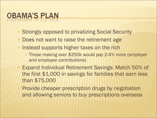Strongly opposed to privatizing Social Security Does not want to raise the retirement age Instead supports higher taxes on the rich Those making over $250k would pay 2-4% more (employer and employee contributions) Expand Individual Retirement Savings: Match 50% of the first $1,000 in savings for families that earn less than $75,000 Provide cheaper prescription drugs by negotiation and allowing seniors to buy prescriptions overseas 
