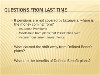 If pensions are not covered by taxpayers, where is the money coming from? Insurance Premiums Assets held from plans that PBGC takes over Income from current investments What caused the shift away from Defined Benefit plans? What are the benefits of Defined Benefit plans? 