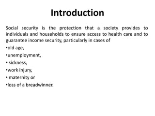 Introduction
Social security is the protection that a society provides to
individuals and households to ensure access to health care and to
guarantee income security, particularly in cases of
•old age,
•unemployment,
• sickness,
•work injury,
• maternity or
•loss of a breadwinner.

 
