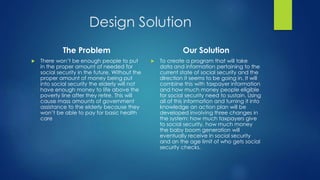 Design Solution 
The Problem 
 There won’t be enough people to put 
in the proper amount of needed for 
social security in the future. Without the 
proper amount of money being put 
into social security the elderly will not 
have enough money to life above the 
poverty line after they retire. This will 
cause mass amounts of government 
assistance to the elderly because they 
won’t be able to pay for basic health 
care 
Our Solution 
 To create a program that will take 
data and information pertaining to the 
current state of social security and the 
direction it seems to be going in. It will 
combine this with taxpayer information 
and how much money people eligible 
for social security need to sustain. Using 
all of this information and turning it into 
knowledge an action plan will be 
developed involving three changes in 
the system: how much taxpayers give 
to social security, how much money 
the baby boom generation will 
eventually receive in social security 
and an the age limit of who gets social 
security checks. 
 