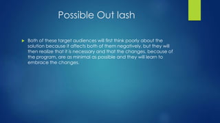 Possible Out lash 
 Both of these target audiences will first think poorly about the 
solution because it affects both of them negatively, but they will 
then realize that it is necessary and that the changes, because of 
the program, are as minimal as possible and they will learn to 
embrace the changes. 
 