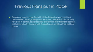 Previous Plans put in Place 
 During our research we found that the federal government has 
been aware of the growing concerns that deal with social security. 
However in politics, social security is known as the third rail because 
politicians who try to mess with it usually end up killing their political 
career. 
 