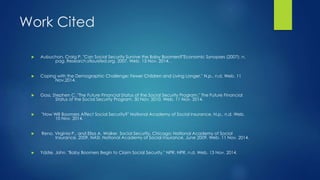 Work Cited 
 Aubuchon, Craig P. "Can Social Security Survive the Baby Boomers?"Economic Synopses (2007): n. 
pag. Research.stlouisfed.org. 2007. Web. 13 Nov. 2014. . 
 Coping with the Demographic Challenge: Fewer Children and Living Longer." N.p., n.d. Web. 11 
Nov.2014. 
 Goss, Stephen C. "The Future Financial Status of the Social Security Program." The Future Financial 
Status of the Social Security Program. 30 Nov. 2010. Web. 11 Nov. 2014. 
 "How Will Boomers Affect Social Security?" National Academy of Social Insurance. N.p., n.d. Web. 
10 Nov. 2014. 
 Reno, Virginia P., and Elisa A. Walker. Social Security. Chicago: National Academy of Social 
Insurance, 2009. NASI. National Academy of Social Insurance, June 2009. Web. 11 Nov. 2014. 
 Ydstie, John. "Baby Boomers Begin to Claim Social Security." NPR. NPR, n.d. Web. 13 Nov. 2014. 
