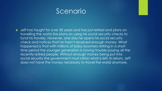 Scenario 
 Jeff has taught for over 30 years and has just retired and plans on 
travelling the world (he plans on using his social security checks to 
fund his travels). However, one day he opens his social security 
check and notices that he hasn’t received enough money. What 
happened is that with millions of baby boomers retiring in a short 
time period the younger generation is having trouble paying all the 
recently retired people. Without enough money being put into 
social security the government must ration what is left. In return, Jeff 
does not have the money necessary to travel the world anymore. 
 
