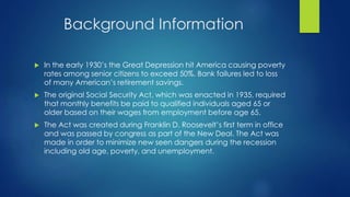 Background Information 
 In the early 1930’s the Great Depression hit America causing poverty 
rates among senior citizens to exceed 50%. Bank failures led to loss 
of many American’s retirement savings. 
 The original Social Security Act, which was enacted in 1935, required 
that monthly benefits be paid to qualified individuals aged 65 or 
older based on their wages from employment before age 65. 
 The Act was created during Franklin D. Roosevelt’s first term in office 
and was passed by congress as part of the New Deal. The Act was 
made in order to minimize new seen dangers during the recession 
including old age, poverty, and unemployment. 
 
