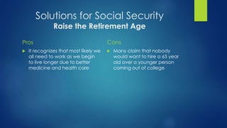 Solutions for Social Security 
Raise the Retirement Age 
Pros 
 It recognizes that most likely we 
all need to work as we begin 
to live longer due to better 
medicine and health care 
Cons 
 Many claim that nobody 
would want to hire a 65 year 
old over a younger person 
coming out of college 
 
